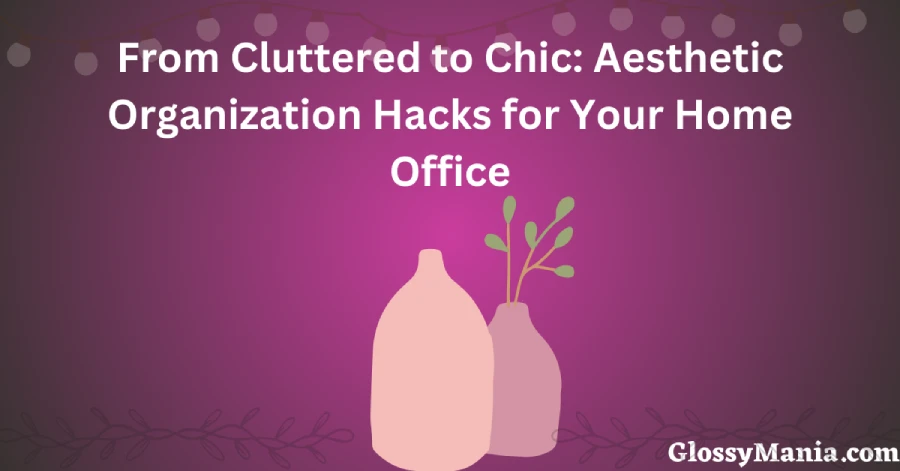 From Cluttered to Chic: Aesthetic Organization Hacks for Your Home Office